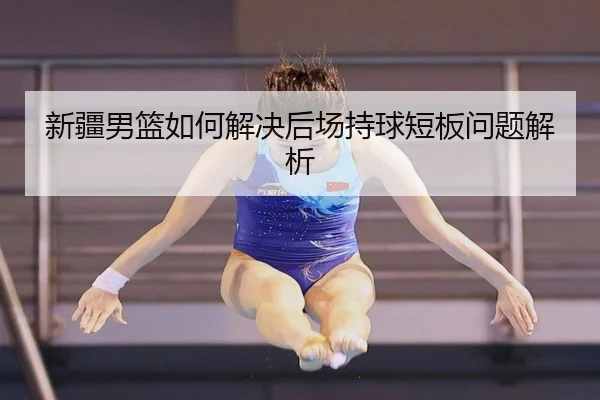 新疆男篮如何解决后场持球短板问题解析