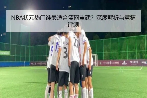NBA状元热门谁最适合篮网重建？深度解析与竞猜评测